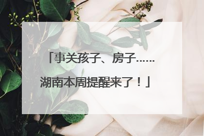 事关孩子、房子……湖南本周提醒来了！