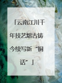 云南江川千年技艺熔古铸今续写新“铜话”