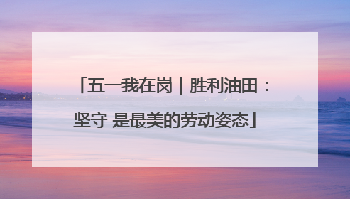 五一我在岗｜胜利油田：坚守 是最美的劳动姿态