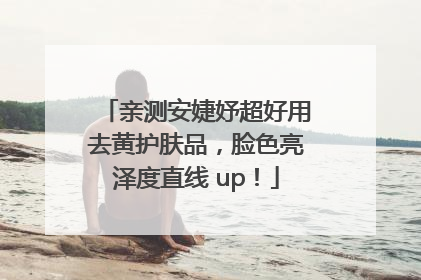 亲测安婕妤超好用去黄护肤品，脸色亮泽度直线 up！