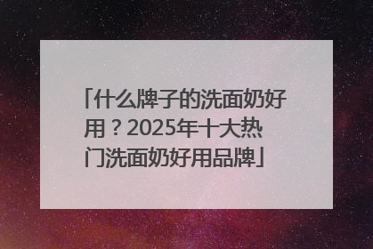什么牌子的洗面奶好用？2025年十大热门洗面奶好用品牌