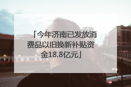 今年济南已发放消费品以旧换新补贴资金18.8亿元