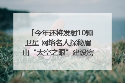 今年还将发射10颗卫星 网络名人探秘眉山“太空之眼”建设密码｜网络名人四川行