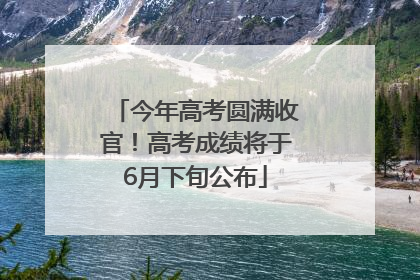 今年高考圆满收官！高考成绩将于6月下旬公布
