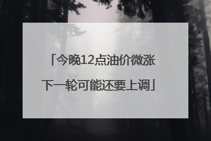 今晚12点油价微涨 下一轮可能还要上调