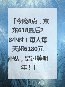 今晚8点，京东618最后28小时！每人每天超6180元补贴，错过等明年！