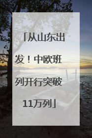 从山东出发！中欧班列开行突破11万列