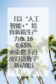 以“人工智能+”培育新质生产力& 160;65%央企携手百度打造数字新动能