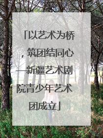 以艺术为桥，筑团结同心—新疆艺术剧院青少年艺术团成立