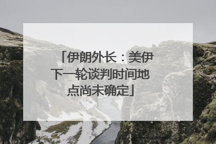 伊朗外长：美伊下一轮谈判时间地点尚未确定