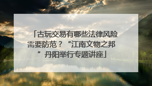古玩交易有哪些法律风险需要防范？“江南文物之邦”丹阳举行专题讲座