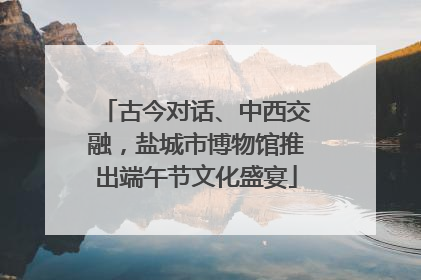 古今对话、中西交融，盐城市博物馆推出端午节文化盛宴