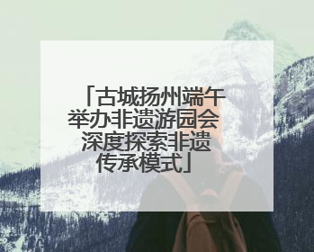 古城扬州端午举办非遗游园会 深度探索非遗传承模式