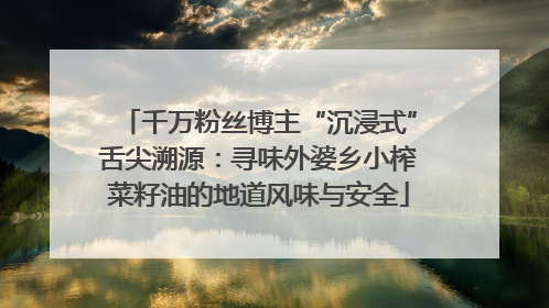千万粉丝博主“沉浸式”舌尖溯源：寻味外婆乡小榨菜籽油的地道风味与安全