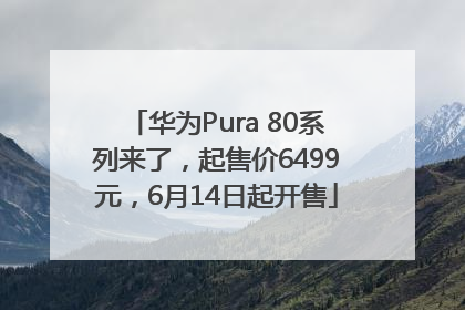 华为Pura 80系列来了，起售价6499元，6月14日起开售
