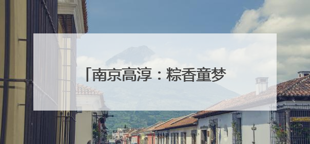南京高淳：粽香童梦交织，情暖双节时光