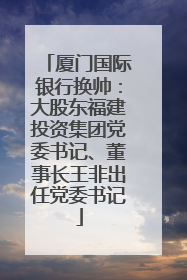 厦门国际银行换帅：大股东福建投资集团党委书记、董事长王非出任党委书记