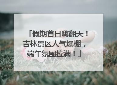 假期首日嗨翻天！吉林景区人气爆棚，端午氛围拉满！