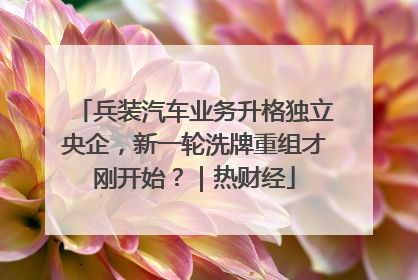 兵装汽车业务升格独立央企，新一轮洗牌重组才刚开始？｜热财经
