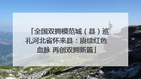 全国双拥模范城（县）巡礼河北省怀来县：赓续红色血脉 再创双拥新篇