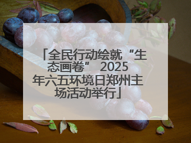 全民行动绘就“生态画卷” 2025年六五环境日郑州主场活动举行