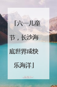 六一儿童节，长沙海底世界成快乐海洋