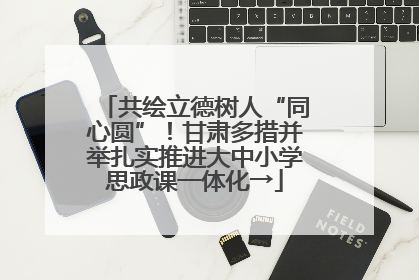 共绘立德树人“同心圆”！甘肃多措并举扎实推进大中小学思政课一体化→