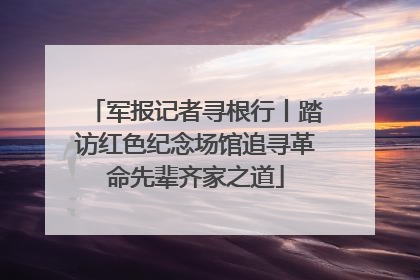 军报记者寻根行丨踏访红色纪念场馆追寻革命先辈齐家之道