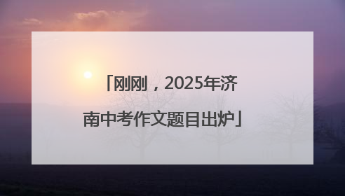 刚刚，2025年济南中考作文题目出炉