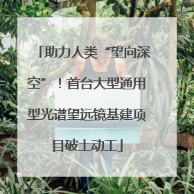 助力人类“望向深空”！首台大型通用型光谱望远镜基建项目破土动工