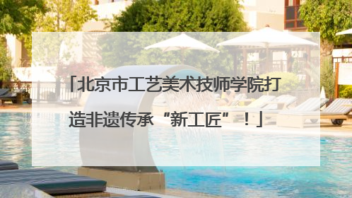 北京市工艺美术技师学院打造非遗传承“新工匠”！