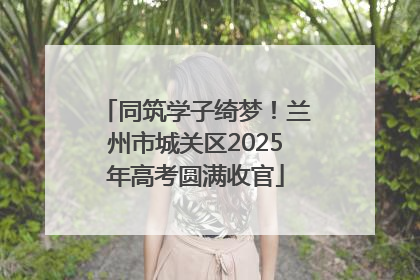 同筑学子绮梦！兰州市城关区2025年高考圆满收官