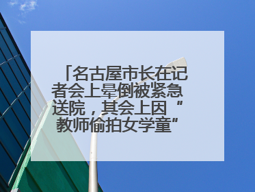 名古屋市长在记者会上晕倒被紧急送院，其会上因“教师偷拍女学童”事件受质询