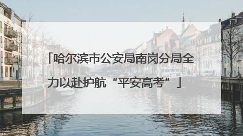 哈尔滨市公安局南岗分局全力以赴护航“平安高考”