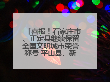 喜报！石家庄市、正定县继续保留全国文明城市荣誉称号 平山县、新乐市获评新一届全国文明城市