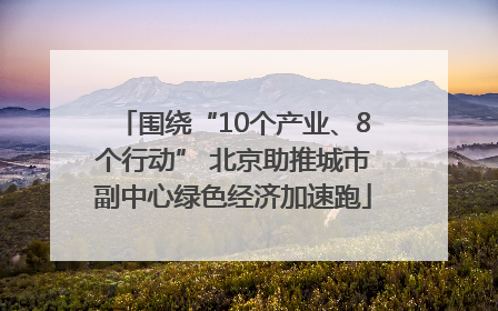 围绕“10个产业、8个行动” 北京助推城市副中心绿色经济加速跑