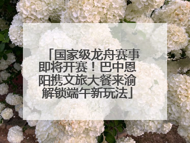 国家级龙舟赛事即将开赛！巴中恩阳携文旅大餐来渝解锁端午新玩法