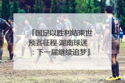 国足以胜利结束世预赛征程 湖南球迷：下一届继续追梦