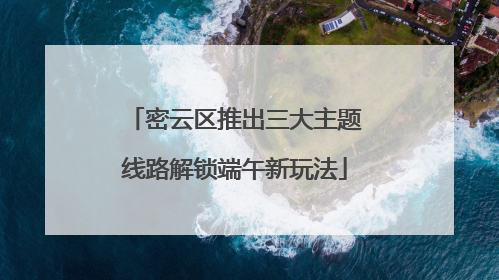 密云区推出三大主题线路解锁端午新玩法