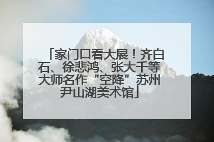 家门口看大展！齐白石、徐悲鸿、张大千等大师名作“空降”苏州尹山湖美术馆