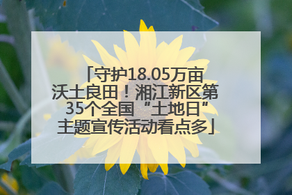 守护18.05万亩沃土良田！湘江新区第35个全国“土地日”主题宣传活动看点多