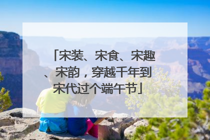 宋装、宋食、宋趣、宋韵，穿越千年到宋代过个端午节