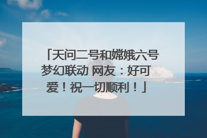 天问二号和嫦娥六号梦幻联动 网友：好可爱！祝一切顺利！