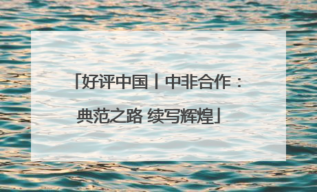 好评中国丨中非合作：典范之路 续写辉煌