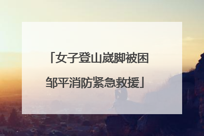 女子登山崴脚被困 邹平消防紧急救援
