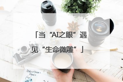 当“AI之眼”遇见“生命微雕”