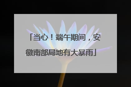 当心！端午期间，安徽南部局地有大暴雨