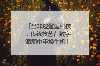 当非遗邂逅科技：传统技艺在数字浪潮中重焕生机