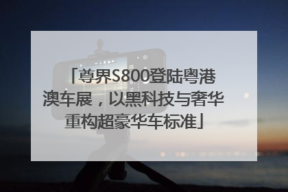 尊界S800登陆粤港澳车展，以黑科技与奢华重构超豪华车标准