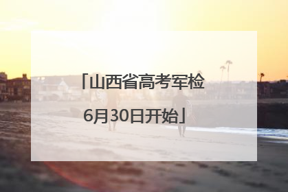 山西省高考军检6月30日开始